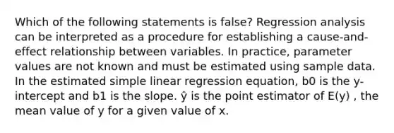 Which of the following statements is false? Regression analysis can be interpreted as a procedure for establishing a cause-and-effect relationship between variables. In practice, parameter values are not known and must be estimated using sample data. In the estimated simple linear regression equation, b0 is the y-intercept and b1 is the slope. ŷ is the point estimator of E(y) , the mean value of y for a given value of x.