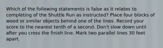 Which of the following statements is false as it relates to completing of the Shuttle Run as instructed? Place four blocks of wood or similar objects behind one of the lines. Record your score to the nearest tenth of a second. Don't slow down until after you cross the finish line. Mark two parallel lines 30 feet apart.