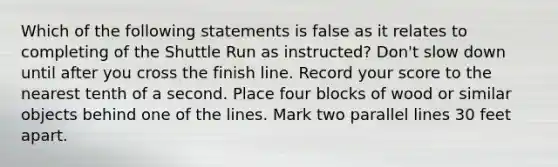 Which of the following statements is false as it relates to completing of the Shuttle Run as instructed? Don't slow down until after you cross the finish line. Record your score to the nearest tenth of a second. Place four blocks of wood or similar objects behind one of the lines. Mark two parallel lines 30 feet apart.