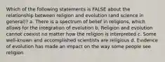 Which of the following statements is FALSE about the relationship between religion and evolution (and science in general)? a. There is a spectrum of belief in religions, which allows for the integration of evolution b. Religion and evolution cannot coexist no matter how the religion is interpreted c. Some well-known and accomplished scientists are religious d. Evidence of evolution has made an impact on the way some people see religion