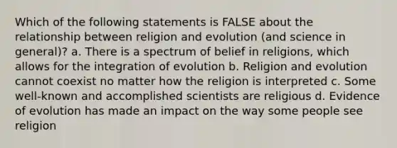 Which of the following statements is FALSE about the relationship between religion and evolution (and science in general)? a. There is a spectrum of belief in religions, which allows for the integration of evolution b. Religion and evolution cannot coexist no matter how the religion is interpreted c. Some well-known and accomplished scientists are religious d. Evidence of evolution has made an impact on the way some people see religion