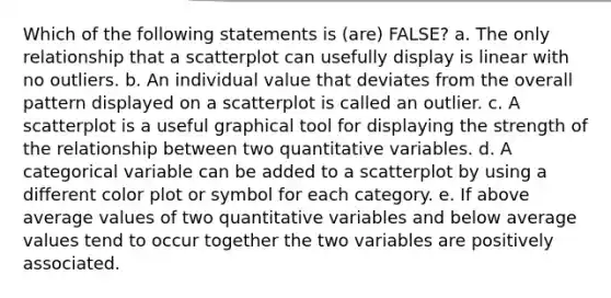 Which of the following statements is (are) FALSE? a. The only relationship that a scatterplot can usefully display is linear with no outliers. b. An individual value that deviates from the overall pattern displayed on a scatterplot is called an outlier. c. A scatterplot is a useful graphical tool for displaying the strength of the relationship between two quantitative variables. d. A categorical variable can be added to a scatterplot by using a different color plot or symbol for each category. e. If above average values of two quantitative variables and below average values tend to occur together the two variables are positively associated.