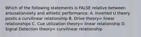 Which of the following statements is FALSE relative between arousal/anxiety and athletic performance: A. Inverted U theory posits a curvilinear relationship B. Drive theory= linear relationships C. Cue utilization theory= linear relationship D. Signal Detection theory= curvilinear relationship