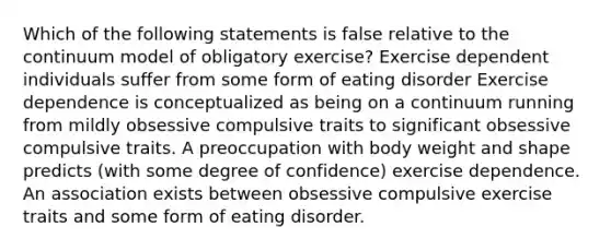 Which of the following statements is false relative to the continuum model of obligatory exercise? Exercise dependent individuals suffer from some form of eating disorder Exercise dependence is conceptualized as being on a continuum running from mildly obsessive compulsive traits to significant obsessive compulsive traits. A preoccupation with body weight and shape predicts (with some degree of confidence) exercise dependence. An association exists between obsessive compulsive exercise traits and some form of eating disorder.