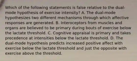 Which of the following statements is false relative to the dual-mode hypothesis of exercise intensity? A. The dual-mode hypothesizes two different mechanisms through which affective responses are generated. B. Interoceptors from muscles and organs are believed to be primary during bouts of exercise below the lactate threshold. C. Cognitive appraisal is primary and takes precedence at intensities below the lactate threshold. D. The dual-mode hypothesis predicts increased positive affect with exercise below the lactate threshold and just the opposite with exercise above the threshold.