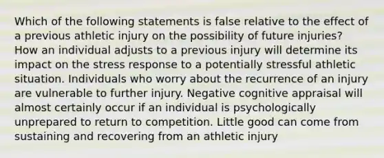 Which of the following statements is false relative to the effect of a previous athletic injury on the possibility of future injuries? How an individual adjusts to a previous injury will determine its impact on the stress response to a potentially stressful athletic situation. Individuals who worry about the recurrence of an injury are vulnerable to further injury. Negative cognitive appraisal will almost certainly occur if an individual is psychologically unprepared to return to competition. Little good can come from sustaining and recovering from an athletic injury