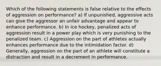 Which of the following statements is false relative to the effects of aggression on performance? a) If unpunished, aggressive acts can give the aggressor an unfair advantage and appear to enhance performance. b) In ice hockey, penalized acts of aggression result in a power play which is very punishing to the penalized team. c) Aggression on the part of athletes actually enhances performance due to the intimidation factor. d) Generally, aggression on the part of an athlete will constitute a distraction and result in a decrement in performance.