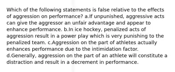 Which of the following statements is false relative to the effects of aggression on performance? a.If unpunished, aggressive acts can give the aggressor an unfair advantage and appear to enhance performance. b.In ice hockey, penalized acts of aggression result in a power play which is very punishing to the penalized team. c.Aggression on the part of athletes actually enhances performance due to the intimidation factor. d.Generally, aggression on the part of an athlete will constitute a distraction and result in a decrement in performance.