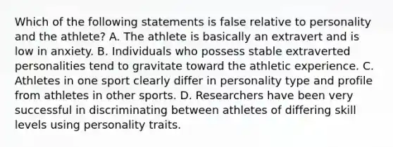 Which of the following statements is false relative to personality and the athlete? A. The athlete is basically an extravert and is low in anxiety. B. Individuals who possess stable extraverted personalities tend to gravitate toward the athletic experience. C. Athletes in one sport clearly differ in personality type and profile from athletes in other sports. D. Researchers have been very successful in discriminating between athletes of differing skill levels using personality traits.