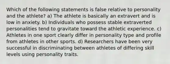 Which of the following statements is false relative to personality and the athlete? a) The athlete is basically an extravert and is low in anxiety. b) Individuals who possess stable extraverted personalities tend to gravitate toward the athletic experience. c) Athletes in one sport clearly differ in personality type and profile from athletes in other sports. d) Researchers have been very successful in discriminating between athletes of differing skill levels using personality traits.