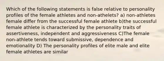 Which of the following statements is false relative to personality profiles of the female athletes and non-athelets? a) non-athletes female differ from the successful female athlete b)the successful female athlete is characterized by the personality traits of assertiveness, independent and aggressiveness C)The female non-athlete tends toward submissive, dependence and emotionality D) The personality profiles of elite male and elite female athletes are similar