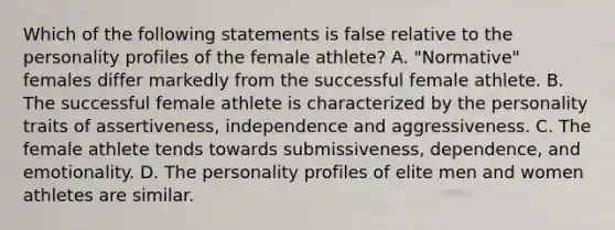 Which of the following statements is false relative to the personality profiles of the female athlete? A. "Normative" females differ markedly from the successful female athlete. B. The successful female athlete is characterized by the personality traits of assertiveness, independence and aggressiveness. C. The female athlete tends towards submissiveness, dependence, and emotionality. D. The personality profiles of elite men and women athletes are similar.