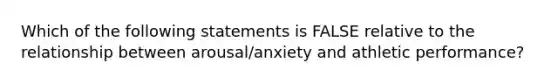 Which of the following statements is FALSE relative to the relationship between arousal/anxiety and athletic performance?