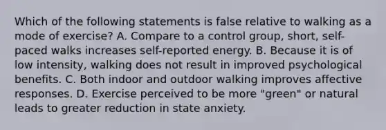 Which of the following statements is false relative to walking as a mode of exercise? A. Compare to a control group, short, self-paced walks increases self-reported energy. B. Because it is of low intensity, walking does not result in improved psychological benefits. C. Both indoor and outdoor walking improves affective responses. D. Exercise perceived to be more "green" or natural leads to greater reduction in state anxiety.