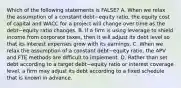 Which of the following statements is​ FALSE? A. When we relax the assumption of a constant debt−equity ​ratio, the equity cost of capital and WACC for a project will change over time as the debt−equity ratio changes. B. If a firm is using leverage to shield income from corporate​ taxes, then it will adjust its debt level so that its interest expenses grow with its earnings. C. When we relax the assumption of a constant debt−equity ​ratio, the APV and FTE methods are difficult to implement. D. Rather than set debt according to a target debt−equity ratio or interest coverage​ level, a firm may adjust its debt according to a fixed schedule that is known in advance.