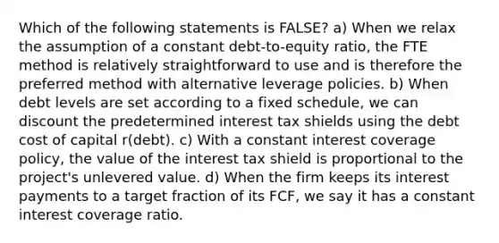 Which of the following statements is FALSE? a) When we relax the assumption of a constant debt-to-equity ratio, the FTE method is relatively straightforward to use and is therefore the preferred method with alternative leverage policies. b) When debt levels are set according to a fixed schedule, we can discount the predetermined interest tax shields using the debt cost of capital r(debt). c) With a constant interest coverage policy, the value of the interest tax shield is proportional to the project's unlevered value. d) When the firm keeps its interest payments to a target fraction of its FCF, we say it has a constant interest coverage ratio.