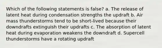 Which of the following statements is false? a. The release of latent heat during condensation strengths the updraft b. Air mass thunderstorms tend to be short-lived because their downdrafts extinguish their updrafts c. The absorption of latent heat during evaporation weakens the downdraft d. Supercell thunderstorms have a rotating updraft