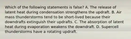 Which of the following statements is false? A. The release of latent heat during condensation strengthens the updraft. B. Air mass thunderstorms tend to be short-lived because their downdrafts extinguish their updrafts. C. The absorption of latent heat during evaporation weakens the downdraft. D. Supercell thunderstorms have a rotating updraft.