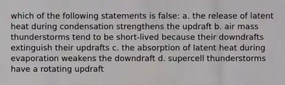 which of the following statements is false: a. the release of latent heat during condensation strengthens the updraft b. air mass thunderstorms tend to be short-lived because their downdrafts extinguish their updrafts c. the absorption of latent heat during evaporation weakens the downdraft d. supercell thunderstorms have a rotating updraft