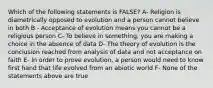 Which of the following statements is FALSE? A- Religion is diametrically opposed to evolution and a person cannot believe in both B - Acceptance of evolution means you cannot be a religious person C- To believe in something, you are making a choice in the absence of data D- The theory of evolution is the conclusion reached from analysis of data and not acceptance on faith E- In order to prove evolution, a person would need to know first hand that life evolved from an abiotic world F- None of the statements above are true