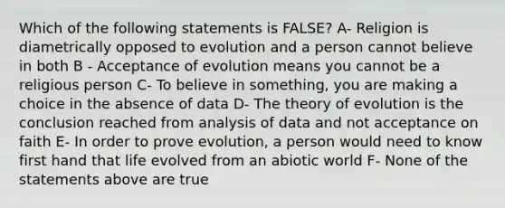 Which of the following statements is FALSE? A- Religion is diametrically opposed to evolution and a person cannot believe in both B - Acceptance of evolution means you cannot be a religious person C- To believe in something, you are making a choice in the absence of data D- The theory of evolution is the conclusion reached from analysis of data and not acceptance on faith E- In order to prove evolution, a person would need to know first hand that life evolved from an abiotic world F- None of the statements above are true