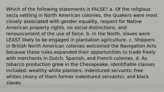 Which of the following statements is FALSE? a. Of the religious sects settling in North American colonies, the Quakers were most closely associated with gender equality, respect for Native American property rights, no social distinctions, and renouncement of the use of force. b. In the North, slaves were LEAST likely to be engaged in plantation agriculture. c. Shippers in British North American colonies welcomed the Navigation Acts because these rules expanded their opportunities to trade freely with merchants in Dutch, Spanish, and French colonies. d. As tobacco production grew in the Chesapeake, identifiable classes included: wealthy white planters; indentured servants; free whites (many of them former indentured servants); and black slaves.