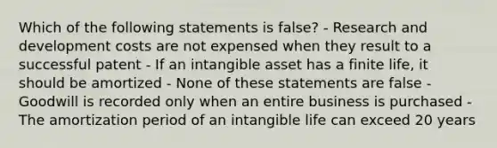 Which of the following statements is false? - Research and development costs are not expensed when they result to a successful patent - If an intangible asset has a finite life, it should be amortized - None of these statements are false - Goodwill is recorded only when an entire business is purchased - The amortization period of an intangible life can exceed 20 years