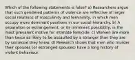 Which of the following statements is false? a) Researchers argue that such gendered patterns of violence are reflective of larger social relations of masculinity and femininity, in which men occupy more dominant positions in our social hierarchy. b) A separation or estrangement, or its imminent possibility, is the most prevalent motive for intimate femicide. c) Women are more than twice as likely to be assaulted by a stranger than they are by someone they know. d) Research shows that men who murder their spouses (or estranged spouses) have a long history of violent behaviour.