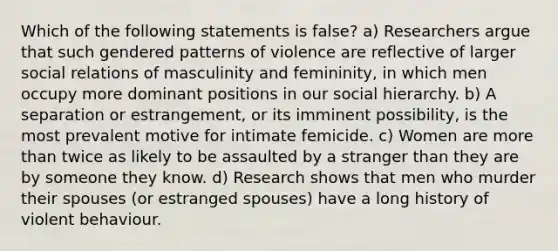 Which of the following statements is false? a) Researchers argue that such gendered patterns of violence are reflective of larger social relations of masculinity and femininity, in which men occupy more dominant positions in our social hierarchy. b) A separation or estrangement, or its imminent possibility, is the most prevalent motive for intimate femicide. c) Women are more than twice as likely to be assaulted by a stranger than they are by someone they know. d) Research shows that men who murder their spouses (or estranged spouses) have a long history of violent behaviour.