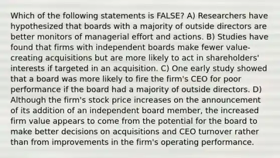 Which of the following statements is FALSE? A) Researchers have hypothesized that boards with a majority of outside directors are better monitors of managerial effort and actions. B) Studies have found that firms with independent boards make fewer value-creating acquisitions but are more likely to act in shareholders' interests if targeted in an acquisition. C) One early study showed that a board was more likely to fire the firm's CEO for poor performance if the board had a majority of outside directors. D) Although the firm's stock price increases on the announcement of its addition of an independent board member, the increased firm value appears to come from the potential for the board to make better decisions on acquisitions and CEO turnover rather than from improvements in the firm's operating performance.