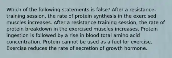 Which of the following statements is false? After a resistance-training session, the rate of <a href='https://www.questionai.com/knowledge/kVyphSdCnD-protein-synthesis' class='anchor-knowledge'>protein synthesis</a> in the exercised muscles increases. After a resistance-training session, the rate of protein breakdown in the exercised muscles increases. Protein ingestion is followed by a rise in blood total amino acid concentration. Protein cannot be used as a fuel for exercise. Exercise reduces the rate of secretion of growth hormone.