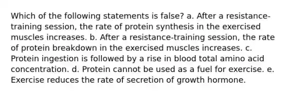 Which of the following statements is false? a. After a resistance-training session, the rate of protein synthesis in the exercised muscles increases. b. After a resistance-training session, the rate of protein breakdown in the exercised muscles increases. c. Protein ingestion is followed by a rise in blood total amino acid concentration. d. Protein cannot be used as a fuel for exercise. e. Exercise reduces the rate of secretion of growth hormone.