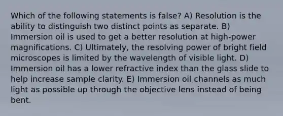 Which of the following statements is false? A) Resolution is the ability to distinguish two distinct points as separate. B) Immersion oil is used to get a better resolution at high-power magnifications. C) Ultimately, the resolving power of bright field microscopes is limited by the wavelength of visible light. D) Immersion oil has a lower refractive index than the glass slide to help increase sample clarity. E) Immersion oil channels as much light as possible up through the objective lens instead of being bent.