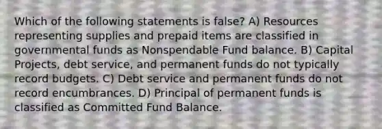 Which of the following statements is false? A) Resources representing supplies and prepaid items are classified in governmental funds as Nonspendable Fund balance. B) Capital Projects, debt service, and permanent funds do not typically record budgets. C) Debt service and permanent funds do not record encumbrances. D) Principal of permanent funds is classified as Committed Fund Balance.