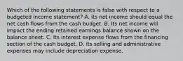 Which of the following statements is false with respect to a budgeted income statement? A. its net income should equal the net cash flows from the cash budget. B. Its net income will impact the ending retained earnings balance shown on the balance sheet. C. Its interest expense flows from the financing section of the cash budget. D. Its selling and administrative expenses may include depreciation expense.