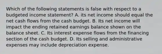 Which of the following statements is false with respect to a budgeted income statement? A. its net income should equal the net cash flows from the cash budget. B. Its net income will impact the ending retained earnings balance shown on the balance sheet. C. Its interest expense flows from the financing section of the cash budget. D. Its selling and administrative expenses may include depreciation expense.