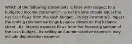 Which of the following statements is false with respect to a budgeted income statement? -Its net income should equal the net cash flows from the cash budget. -Its net income will impact the ending retained earnings balance shown on the balance sheet. -Its interest expense flows from the financing section of the cash budget. -Its selling and administrative expenses may include depreciation expense.