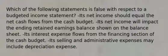 Which of the following statements is false with respect to a budgeted income statement? -Its net income should equal the net cash flows from the cash budget. -Its net income will impact the ending retained earnings balance shown on the balance sheet. -Its interest expense flows from the financing section of the cash budget. -Its selling and administrative expenses may include depreciation expense.