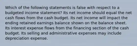 Which of the following statements is false with respect to a budgeted income statement? Its net income should equal the net cash flows from the cash budget. Its net income will impact the ending retained earnings balance shown on the balance sheet. Its interest expense flows from the financing section of the cash budget. Its selling and administrative expenses may include depreciation expense.