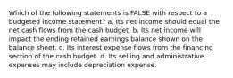 Which of the following statements is FALSE with respect to a budgeted income statement? a. Its net income should equal the net cash flows from the cash budget. b. Its net income will impact the ending retained earnings balance shown on the balance sheet. c. Its interest expense flows from the financing section of the cash budget. d. Its selling and administrative expenses may include depreciation expense.