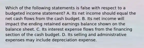 Which of the following statements is false with respect to a <a href='https://www.questionai.com/knowledge/kWVg0aX6D7-budgeted-income-statement' class='anchor-knowledge'>budgeted income statement</a>? A. Its net income should equal the net cash flows from the <a href='https://www.questionai.com/knowledge/k5eyRVQLz3-cash-budget' class='anchor-knowledge'>cash budget</a>. B. Its net income will impact the ending retained earnings balance shown on the balance sheet. C. Its interest expense flows from the financing section of the cash budget. D. Its selling and administrative expenses may include depreciation expense.