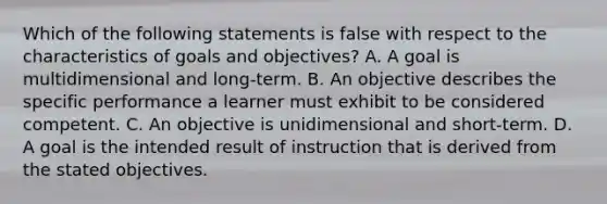 Which of the following statements is false with respect to the characteristics of goals and objectives? A. A goal is multidimensional and long-term. B. An objective describes the specific performance a learner must exhibit to be considered competent. C. An objective is unidimensional and short-term. D. A goal is the intended result of instruction that is derived from the stated objectives.