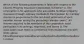 Which of the following statements is false with respect to the Citizens Property Insurance Corporation (Citizens)? A. The corporation is for applicants who are unable to obtain property insurance through ordinary methods B. Participation by member insurers is proportional to the net direct premiums of each member insurer during the preceding calendar year C. All insurers required to be members of the corporation must participate in its writings, expenses, and losses D. The association must reject a commercial lines residential risk with limits above 10 million or a personal lines residential risk with limits above1 million