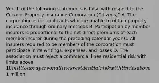 Which of the following statements is false with respect to the Citizens Property Insurance Corporation (Citizens)? A. The corporation is for applicants who are unable to obtain property insurance through ordinary methods B. Participation by member insurers is proportional to the net direct premiums of each member insurer during the preceding calendar year C. All insurers required to be members of the corporation must participate in its writings, expenses, and losses D. The association must reject a commercial lines residential risk with limits above 10 million or a personal lines residential risk with limits above1 million