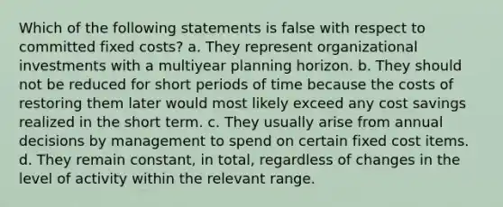 Which of the following statements is false with respect to committed fixed costs? a. They represent organizational investments with a multiyear planning horizon. b. They should not be reduced for short periods of time because the costs of restoring them later would most likely exceed any cost savings realized in the short term. c. They usually arise from annual decisions by management to spend on certain fixed cost items. d. They remain constant, in total, regardless of changes in the level of activity within the relevant range.