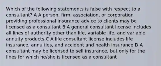 Which of the following statements is false with respect to a consultant? A A person, firm, association, or corporation providing professional insurance advice to clients may be licensed as a consultant B A general consultant license includes all lines of authority other than life, variable life, and variable annuity products C A life consultant license includes life insurance, annuities, and accident and health insurance D A consultant may be licensed to sell insurance, but only for the lines for which he/she is licensed as a consultant