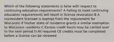 Which of the following statements is false with respect to continuing education requirements? A Failing to meet continuing education requirements will result in license revocation B A nonresident licensee is exempt from the requirement for Wisconsin if his/her state of residence grants a similar exemption to Wisconsin residents C Excess credit hours may be carried over to the next period D All required CE credits must be completed before a license can be renewed