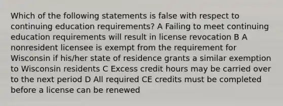 Which of the following statements is false with respect to continuing education requirements? A Failing to meet continuing education requirements will result in license revocation B A nonresident licensee is exempt from the requirement for Wisconsin if his/her state of residence grants a similar exemption to Wisconsin residents C Excess credit hours may be carried over to the next period D All required CE credits must be completed before a license can be renewed