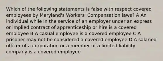 Which of the following statements is false with respect covered employees by Maryland's Workers' Compensation laws? A An individual while in the service of an employer under an express or implied contract of apprenticeship or hire is a covered employee B A casual employee is a covered employee C A prisoner may not be considered a covered employee D A salaried officer of a corporation or a member of a limited liability company is a covered employee