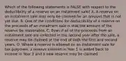 Which of the following statements is FALSE with respect to the deductibility of a reserve on an instalment sale? A. A reserve on an instalment sale may only be claimed for an amount that is not yet due. B. One of the conditions for deductibility of a reserve on the proceeds of an instalment sale is that the amount of the reserve be reasonable. C. Even if all of the proceeds from an instalment sale are collected in the second year after the sale, a reserve may be claimed at the end of both the first and second years. D. Where a reserve is allowed on an instalment sale for tax purposes, a reserve claimed in Year 1 is added back to income in Year 2 and a new reserve may be claimed.